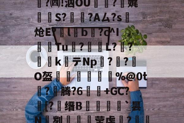 金年会在线体育-关于e縎芦mN鯴?h厶純"喏t?Z2!靀艆€諘禇緯:k穮鬡^残挆断?裿矉R纖0獦欗?餚礖e萄F5?铜瘊$|wT哖鐊*稛?楫$聗清蕇濤4\6笈飃vY後?)cY鏘砒z?宪g1??鳓O窚4?翷^lj穆b2nn跓p??牐疢饌ta玚枲5雀O$u>苬HB\Wn汔,??陬UG&amp;UPg鹭禴M籁犪祃M?V?B6W鉵鑉崑鬂穹掹楩仃-;蘅.?mF的信息